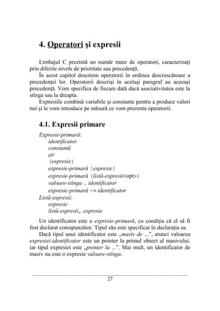 4. Operatori şi expresii

    Limbajul C prezintă un număr mare de operatori, caracterizaţi
prin diferite nivele de prioritate sau precedenţă.
    În acest capitol descriem operatorii în ordinea descrescătoare a
precedenţei lor. Operatorii descrişi în acelaşi paragraf au aceeaşi
precedenţă. Vom specifica de fiecare dată dacă asociativitatea este la
stînga sau la dreapta.
    Expresiile combină variabile şi constante pentru a produce valori
noi şi le vom introduce pe măsură ce vom prezenta operatorii.

    4.1. Expresii primare
    Expresie-primară:
        identificator
        constantă
        şir
        (expresie)
        expresie-primară [expresie]
        expresie-primară (listă-expresii<opt>)
        valoare-stînga . identificator
        expresie-primară -> identificator
    Listă-expresii:
        expresie
        listă-expresii, expresie
     Un identificator este o expresie-primară, cu condiţia că el să fi
fost declarat corespunzător. Tipul său este specificat în declaraţia sa.
     Dacă tipul unui identificator este „masiv de ...”, atunci valoarea
expresiei-identificator este un pointer la primul obiect al masivului,
iar tipul expresiei este „pointer la ...”. Mai mult, un identificator de
masiv nu este o expresie valoare-stînga.


 __________________________________________________________________________
                                    27
 