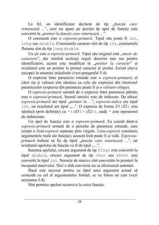 La fel, un identificator declarat de tip „funcţie care
returnează ...”, care nu apare pe poziţie de apel de funcţie este
convertit la „pointer la funcţie care returnează ...”.
     O constantă este o expresie-primară. Tipul său poate fi int,
long sau double. Constantele caracter sînt de tip int, constantele
flotante sînt de tip long double.
     Un şir este o expresie-primară. Tipul său original este „masiv de
caractere”, dar urmînd aceleaşi reguli descrise mai sus pentru
identificatori, acesta este modificat în „pointer la caracter” şi
rezultatul este un pointer la primul caracter al şirului. Există cîteva
excepţii în anumite iniţializări (vezi paragraful 5.4).
     O expresie între paranteze rotunde este o expresie-primară, al
cărei tip şi valoare sînt identice cu cele ale expresiei din interiorul
parantezelor (expresia din paranteze poate fi şi o valoare-stînga).
     O expresie-primară urmată de o expresie între paranteze pătrate
este o expresie-primară. Sensul intuitiv este de indexare. De obicei
expresia-primară are tipul „pointer la ...”, expresia-indice are tipul
int, iar rezultatul are tipul „...”. O expresie de forma E1[E2] este
identică (prin definiţie) cu *((E1)+(E2)), unde * este operatorul
de indirectare.
     Un apel de funcţie este o expresie-primară. Ea constă dintr-o
expresie-primară urmată de o pereche de paranteze rotunde, care
conţin o listă-expresii separate prin virgule. Lista-expresii constituie
argumentele reale ale funcţiei; această listă poate fi şi vidă. Expresia-
primară trebuie să fie de tipul „funcţie care returnează ...”, iar
rezultatul apelului de funcţie va fi de tipul „...”.
     Înaintea apelului, oricare argument de tip float este convertit la
tipul double, oricare argument de tip char sau short este
convertit la tipul int. Numele de masive sînt convertite în pointeri la
începutul masivului. Nici o altă conversie nu se efectuează automat.
     Dacă este necesar pentru ca tipul unui argument actual să
coincidă cu cel al argumentului formal, se va folosi un cast (vezi
secţiunea 3.4).
     Sînt permise apeluri recursive la orice funcţie.


 __________________________________________________________________________
                                    28
 