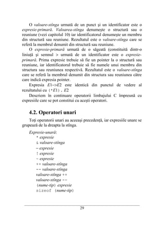 O valoare-stînga urmată de un punct şi un identificator este o
expresie-primară. Valoarea-stînga denumeşte o structură sau o
reuniune (vezi capitolul 10) iar identificatorul denumeşte un membru
din structură sau reuniune. Rezultatul este o valoare-stînga care se
referă la membrul denumit din structură sau reuniune.
     O expresie-primară urmată de o săgeată (constituită dintr-o
liniuţă şi semnul > urmată de un identificator este o expresie-
primară. Prima expresie trebuie să fie un pointer la o structură sau
reuniune, iar identificatorul trebuie să fie numele unui membru din
structura sau reuniunea respectivă. Rezultatul este o valoare-stînga
care se referă la membrul denumit din structura sau reuniunea către
care indică expresia pointer.
     Expresia E1−>E2 este identică din punctul de vedere al
rezultatului cu (*E1). E2
     Descriem în continuare operatorii limbajului C împreună cu
expresiile care se pot constitui cu aceşti operatori.

    4.2. Operatori unari
    Toţi operatorii unari au aceeaşi precedenţă, iar expresiile unare se
grupează de la dreapta la stînga.
    Expresie-unară:
       * expresie
       & valoare-stînga
       − expresie
       ! expresie
       ~ expresie
       ++ valoare-stînga
       -- valoare-stînga
       valoare-stînga ++
       valoare-stînga --
       (nume-tip) expresie
       sizeof (nume-tip)


 __________________________________________________________________________
                                    29
 
