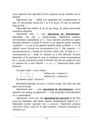 Acest operator este aplicabil la orice expresie de tip aritmetic sau la
pointeri.
     Operatorul unar ~ (tilda) este operatorul de complementare la
unu. El converteşte fiecare bit 1 la 0 şi invers. El este un operator
logic pe biţi.
     Operandul său trebuie să fie de tip întreg. Se aplică conversiile
aritmetice obişnuite.
     Operatorul unar ++ este operatorul de incrementare.
Operandul său este o valoare-stînga. Operatorul produce
incrementarea operandului cu 1. Acest operator prezintă un aspect
deosebit deoarece el poate fi folosit ca un operator prefix (înaintea
variabilei: ++n) sau ca un operator postfix (după variabilă: n++). În
ambele cazuri efectul este incrementarea lui n. Dar expresia ++n
incrementează pe n înainte de folosirea valorii sale, în timp ce n++
incrementează pe n după ce valoarea sa a fost utilizată. Aceasta
înseamnă că în contextul în care se urmăreşte numai incrementarea
lui n, oricare construcţie poate fi folosită, dar într-un context în care
şi valoarea lui n este folosită ++n şi n++ furnizează două valori
distincte.
    Exemplu: dacă n este 5, atunci
        x = n++ ;               atribuie lui x valoarea 5
        x = ++n ;               atribuie lui x valoarea 6
    În ambele cazuri n devine 6.
    Rezultatul operaţiei nu este o valoare-stînga, dar tipul său este
tipul valorii-stînga.
    Operatorul unar -- este operatorul de decrementare. Acest
operator este analog cu operatorul ++ doar că produce decrementarea
cu 1 a operandului.
    Operatorul (nume-tip) este operatorul de conversie de tip. Prin
nume-tip înţelegem unul dintre tipurile fundamentale admise în C.
Operandul acestui operator este o expresie. Operatorul produce
conversia valorii expresiei la tipul denumit. Această construcţie se
numeşte cast.

 __________________________________________________________________________
                                    31
 