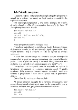 1.2. Primele programe
    În această secţiune sînt prezentate şi explicate patru programe cu
scopul de a asigura un suport de bază pentru prezentările din
capitolele următoare.
    Prin tradiţie primul program C este un mic exemplu din lucrarea
devenită clasică – „The C programming language”, de Brian W
Kernigham şi Dennis M Ritchie.
    #include <stdio.h>
    main() {
    printf("Hello, worldn");
    return 0;
    }

    Acest program afişează un mesaj de salut.
    Prima linie indică faptul că se folosesc funcţii de intrare / ieşire,
şi descrierea modului de utilizare (numele, tipul argumentelor, tipul
valorii returnate etc) a acestora se află în fişierul cu numele
stdio.h .
    A doua linie declară funcţia main care va conţine instrucţiunile
programului. În acest caz singura instrucţiune este un apel al funcţiei
printf care afişează un mesaj la terminal. Mesajul este dat între
ghilimele şi se termină cu un caracter special new-line ('n').
    Instrucţiunea return predă controlul sistemului de operare la
terminarea programului şi comunică acestuia codul 0 pentru
terminare. Prin convenţie această valoare semnifică terminarea
normală a programului - adică nu au apărut erori în prelucrarea
datelor.
    Corpul funcţiei main apare între acolade.
    Al doilea program aşteaptă de la terminal introducerea unor
numere întregi nenule şi determină suma lor. În momentul în care se
introduce o valoare zero, programul afişează suma calculată.
    #include <stdio.h>
    main() {
    int s,n;
 __________________________________________________________________________
                                     5
 