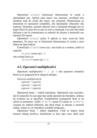 Operatorul sizeof furnizează dimensiunea în octeţi a
operandului său. Aplicat unui masiv sau structuri, rezultatul este
numărul total de octeţi din masiv sau structură. Dimensiunea se
determină în momentul compilării, din declaraţiile obiectelor din
expresie. Semantic, această expresie este o constantă întreagă care se
poate folosi în orice loc în care se cere o constantă. Cea mai frecventă
utilizare o are în comunicarea cu rutinele de alocare a memoriei sau
rutinele I/O sistem.
     Operatorul sizeof poate fi aplicat şi unui nume-tip între
paranteze. În acest caz el furnizează dimensiunea în octeţi a unui
obiect de tipul indicat.
     Construcţia sizeof(nume-tip) este luată ca o unitate, astfel că
expresia
         sizeof(nume-tip)-2
este acelaşi lucru cu
         (sizeof(nume-tip))-2

    4.3. Operatori multiplicativi
    Operatorii multiplicativi * / şi % sînt operatori aritmetici
binari şi se grupează de la stînga la dreapta.
    Expresie-multiplicativă:
       expresie * expresie
       expresie / expresie
       expresie % expresie
    Operatorul binar * indică înmulţirea. Operatorul este asociativ,
dar în expresiile în care apar mai mulţi operatori de înmulţire, ordinea
de evaluare nu se specifică. Compilatorul rearanjează chiar şi un
calcul cu paranteze. Astfel a*(b*c) poate fi evaluat ca (a*b)*c.
Aceasta nu implică diferenţe, dar dacă totuşi se doreşte o anumită
ordine, atunci se vor introduce variabile temporare.
    Operatorul binar / indică împărţirea. Cînd se împart două
numere întregi pozitive, trunchierea se face spre zero; dacă unul

 __________________________________________________________________________
                                    32
 