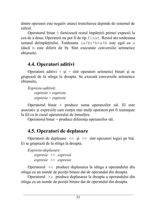 dintre operanzi este negativ atunci trunchierea depinde de sistemul de
calcul.
    Operatorul binar % furnizează restul împărţirii primei expresii la
cea de a doua. Operanzii nu pot fi de tip float. Restul are totdeauna
semnul deîmpărţitului. Totdeauna (a/b)*b+a%b este egal cu a
(dacă b este diferit de 0). Sînt executate conversiile aritmetice
obişnuite.

    4.4. Operatori aditivi
    Operatorii aditivi + şi - sînt operatori aritmetici binari şi se
grupează de la stînga la dreapta. Se execută conversiile aritmetice
obişnuite,
    Expresie-aditivă:
       expresie + expresie
       expresie - expresie
     Operatorul binar + produce suma operanzilor săi. El este
asociativ şi expresiile care conţin mai mulţi operatori pot fi rearanjate
la fel ca în cazul operatorului de înmulţire.
     Operatorul binar - produce diferenţa operanzilor săi.

    4.5. Operatori de deplasare
    Operatorii de deplasare << şi >> sînt operatori logici pe biţi.
Ei se grupează de la stînga la dreapta.
    Expresie-deplasare:
       expresie << expresie
       expresie >> expresie
    Operatorul << produce deplasarea la stînga a operandului din
stînga cu un număr de poziţii binare dat de operandul din dreapta.
    Operatorul >> produce deplasarea la dreapta a operandului din
stînga cu un număr de poziţii binare dat de operandul din dreapta.

 __________________________________________________________________________
                                    33
 