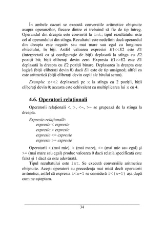 În ambele cazuri se execută conversiile aritmetice obişnuite
asupra operanzilor, fiecare dintre ei trebuind să fie de tip întreg.
Operandul din dreapta este convertit la int; tipul rezultatului este
cel al operandului din stînga. Rezultatul este nedefinit dacă operandul
din dreapta este negativ sau mai mare sau egal cu lungimea
obiectului, în biţi. Astfel valoarea expresiei E1<<E2 este E1
(interpretată ca şi configuraţie de biţi) deplasată la stînga cu E2
poziţii bit; biţii eliberaţi devin zero. Expresia E1>>E2 este E1
deplasată la dreapta cu E2 poziţii binare. Deplasarea la dreapta este
logică (biţii eliberaţi devin 0) dacă E1 este de tip unsigned; altfel ea
este aritmetică (biţii eliberaţi devin copii ale bitului semn).
    Exemplu: x<<2 deplasează pe x la stînga cu 2 poziţii, biţii
eliberaţi devin 0; aceasta este echivalent cu multiplicarea lui x cu 4.

    4.6. Operatori relaţionali
    Operatorii relaţionali <, >, <=, >= se grupează de la stînga la
dreapta.
    Expresie-relaţională:
       expresie < expresie
       expresie > expresie
       expresie <= expresie
       expresie >= expresie
    Operatorii < (mai mic), > (mai mare), <= (mai mic sau egal) şi
>= (mai mare sau egal) produc valoarea 0 dacă relaţia specificată este
falsă şi 1 dacă ea este adevărată.
    Tipul rezultatului este int. Se execută conversiile aritmetice
obişnuite. Aceşti operatori au precedenţa mai mică decît operatorii
aritmetici, astfel că expresia i<x-1 se consideră i<(x-1) aşa după
cum ne aşteptam.




 __________________________________________________________________________
                                    34
 