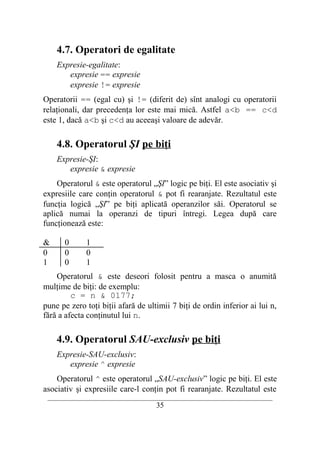 4.7. Operatori de egalitate
    Expresie-egalitate:
       expresie == expresie
       expresie != expresie
Operatorii == (egal cu) şi != (diferit de) sînt analogi cu operatorii
relaţionali, dar precedenţa lor este mai mică. Astfel a<b == c<d
este 1, dacă a<b şi c<d au aceeaşi valoare de adevăr.

    4.8. Operatorul ŞI pe biţi
    Expresie-ŞI:
       expresie & expresie
    Operatorul & este operatorul „ŞI” logic pe biţi. El este asociativ şi
expresiile care conţin operatorul & pot fi rearanjate. Rezultatul este
funcţia logică „ŞI” pe biţi aplicată operanzilor săi. Operatorul se
aplică numai la operanzi de tipuri întregi. Legea după care
funcţionează este:

&     0      1
0     0      0
1     0      1
    Operatorul & este deseori folosit pentru a masca o anumită
mulţime de biţi: de exemplu:
         c = n & 0177;
pune pe zero toţi biţii afară de ultimii 7 biţi de ordin inferior ai lui n,
fără a afecta conţinutul lui n.

    4.9. Operatorul SAU-exclusiv pe biţi
    Expresie-SAU-exclusiv:
       expresie ^ expresie
    Operatorul ^ este operatorul „SAU-exclusiv” logic pe biţi. El este
asociativ şi expresiile care-l conţin pot fi rearanjate. Rezultatul este
 __________________________________________________________________________
                                    35
 