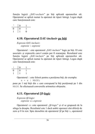 funcţia logică „SAU-exclusiv” pe biţi aplicată operanzilor săi.
Operatorul se aplică numai la operanzi de tipuri întregi. Legea după
care funcţionează este:

^     0      1
0     0      1
1     1      0

    4.10. Operatorul SAU-inclusiv pe biţi
    Expresie-SAU-inclusiv:
       expresie | expresie
    Operatorul | este operatorul „SAU-inclusiv” logic pe biţi. El este
asociativ şi expresiile care-l conţin pot fi rearanjate. Rezultatul este
funcţia logică „SAU-inclusiv” pe biţi aplicată operanzilor săi.
Operatorul se aplică numai la operanzi de tipuri întregi. Legea după
care funcţionează este:

|     0      1
0     0      1
1     1      1
   Operatorul | este folosit pentru a poziţiona biţi; de exemplu:
       x = x | MASK;
pune pe 1 toţi biţii din x care corespund la biţi poziţionaţi pe 1 din
MASK. Se efectuează conversiile aritmetice obişnuite.

    4.11. Operatorul ŞI-logic
    Expresie-ŞI-logic:
       expresie && expresie
    Operatorul && este operatorul „ŞI-logic” şi el se grupează de la
stînga la dreapta. Rezultatul este 1 dacă ambii operanzi sînt diferiţi de
zero şi 0 în rest. Spre deosebire de operatorul ŞI pe biţi &, operatorul

 __________________________________________________________________________
                                    36
 