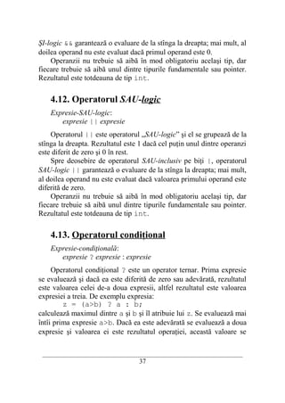 ŞI-logic && garantează o evaluare de la stînga la dreapta; mai mult, al
doilea operand nu este evaluat dacă primul operand este 0.
    Operanzii nu trebuie să aibă în mod obligatoriu acelaşi tip, dar
fiecare trebuie să aibă unul dintre tipurile fundamentale sau pointer.
Rezultatul este totdeauna de tip int.

    4.12. Operatorul SAU-logic
    Expresie-SAU-logic:
       expresie || expresie
    Operatorul || este operatorul „SAU-logic” şi el se grupează de la
stînga la dreapta. Rezultatul este 1 dacă cel puţin unul dintre operanzi
este diferit de zero şi 0 în rest.
    Spre deosebire de operatorul SAU-inclusiv pe biţi |, operatorul
SAU-logic || garantează o evaluare de la stînga la dreapta; mai mult,
al doilea operand nu este evaluat dacă valoarea primului operand este
diferită de zero.
    Operanzii nu trebuie să aibă în mod obligatoriu acelaşi tip, dar
fiecare trebuie să aibă unul dintre tipurile fundamentale sau pointer.
Rezultatul este totdeauna de tip int.

    4.13. Operatorul condiţional
    Expresie-condiţională:
       expresie ? expresie : expresie
     Operatorul condiţional ? este un operator ternar. Prima expresie
se evaluează şi dacă ea este diferită de zero sau adevărată, rezultatul
este valoarea celei de-a doua expresii, altfel rezultatul este valoarea
expresiei a treia. De exemplu expresia:
         z = (a>b) ? a : b;
calculează maximul dintre a şi b şi îl atribuie lui z. Se evaluează mai
întîi prima expresie a>b. Dacă ea este adevărată se evaluează a doua
expresie şi valoarea ei este rezultatul operaţiei, această valoare se

 __________________________________________________________________________
                                    37
 