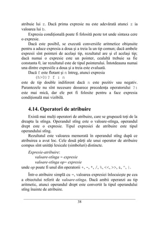 atribuie lui z. Dacă prima expresie nu este adevărată atunci z ia
valoarea lui b.
     Expresia condiţională poate fi folosită peste tot unde sintaxa cere
o expresie.
     Dacă este posibil, se execută conversiile aritmetice obişnuite
pentru a aduce expresia a doua şi a treia la un tip comun; dacă ambele
expresii sînt pointeri de acelaşi tip, rezultatul are şi el acelaşi tip;
dacă numai o expresie este un pointer, cealaltă trebuie sa fie
constanta 0, iar rezultatul este de tipul pointerului. Întotdeauna numai
una dintre expresiile a doua şi a treia este evaluată.
     Dacă f este flotant şi n întreg, atunci expresia
        (h>0)? f : n
este de tip double indiferent dacă n este pozitiv sau negativ.
Parantezele nu sînt necesare deoarece precedenţa operatorului ?:
este mai mică, dar ele pot fi folosite pentru a face expresia
condiţională mai vizibilă.

    4.14. Operatori de atribuire
     Există mai mulţi operatori de atribuire, care se grupează toţi de la
dreapta la stînga. Operandul stîng este o valoare-stînga, operandul
drept este o expresie. Tipul expresiei de atribuire este tipul
operandului stîng.
     Rezultatul este valoarea memorată în operandul stîng după ce
atribuirea a avut loc. Cele două părţi ale unui operator de atribuire
compus sînt unităţi lexicale (simboluri) distincte.
   Expresie-atribuire:
       valoare-stînga = expresie
       valoare-stînga op= expresie
unde op poate fi unul din operatorii +, -, *, /, %, <<, >>, &, ^, |.
    Într-o atribuire simplă cu =, valoarea expresiei înlocuieşte pe cea
a obiectului referit de valoare-stînga. Dacă ambii operanzi au tip
aritmetic, atunci operandul drept este convertit la tipul operandului
stîng înainte de atribuire.
 __________________________________________________________________________
                                    38
 