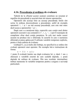 4.16. Precedenţa şi ordinea de evaluare
     Tabelul de la sfîrşitul acestei secţiuni constituie un rezumat al
regulilor de precedenţă şi asociativitate ale tuturor operatorilor.
     Operatorii din aceeaşi linie au aceeaşi precedenţă; liniile sînt
scrise în ordinea descrescătoare a precedenţei, astfel de exemplu
operatorii *, / şi % au toţi aceeaşi precedenţă, care este mai mare
decît aceea a operatorilor + şi -.
     După cum s-a menţionat deja, expresiile care conţin unul dintre
operatorii asociativi sau comutativi (*, +, &, ^, |) pot fi rearanjate de
compilator chiar dacă conţin paranteze. În cele mai multe cazuri
aceasta nu produce nici o diferenţă; în cazurile în care o asemenea
diferenţă ar putea apărea pot fi utilizate variabile temporare explicite,
pentru a forţa ordinea de evaluare.
     Limbajul C, ca şi multe alte limbaje, nu specifică în ce ordine sînt
evaluaţi operanzii unui operator. De exemplu într-o instrucţiune de
forma:
        x = f() + g();
f poate fi evaluată înainte sau după evaluarea lui g; dacă f sau g
alterează o variabilă externă de care cealaltă depinde, x poate
depinde de ordinea de evaluare. Din nou rezultate intermediare
trebuie memorate în variabile temporare pentru a asigura o secvenţă
particulară.




 __________________________________________________________________________
                                    40
 