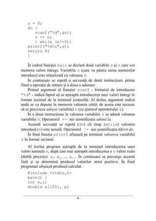 s = 0;
    do {
       scanf("%d",&n);
       s += n;
       } while (n!=0);
    printf("%dn",s);
    return 0;
    }

    În cadrul funcţiei main se declară două variabile s şi n care vor
memora valori întregi. Variabila s (care va păstra suma numerelor
introduse) este iniţializată cu valoarea 0.
    În continuare se repetă o secvenţă de două instrucţiuni, prima
fiind o operaţie de intrare şi a doua o adunare.
    Primul argument al funcţiei scanf - formatul de introducere
"%d" - indică faptul că se aşteaptă introducerea unei valori întregi în
format zecimal de la terminal (consolă). Al doilea argument indică
unde se va depune în memorie valoarea citită; de aceea este necesar
să se precizeze adresa variabilei n (cu ajutorul operatorului &).
    În a doua instrucţiune la valoarea variabilei s se adună valoarea
variabilei n. Operatorul += are semnificaţia adună la.
    Această secvenţă se repetă (do) cît timp (while) valoarea
introdusă (n) este nenulă. Operatorul != are semnificaţia diferit de.
    În final funcţia printf afişează pe terminal valoarea variabilei
s în format zecimal.
     Al treilea program aşteaptă de la terminal introducerea unei
valori naturale n, după care mai aşteaptă introducerea a n valori reale
(dublă precizie): a0, a1, ..., an−1. În continuare se parcurge această
listă şi se determină produsul valorilor strict pozitive. În final
programul afişează produsul calculat.
    #include <stdio.h>
    main() {
    int n,i;
    double a[100], p;
 __________________________________________________________________________
                                     6
 