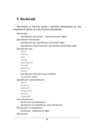 5. Declaraţii

   Declaraţiile se folosesc pentru a specifica interpretarea pe care
compilatorul trebuie să o dea fiecărui identificator.
    Declaraţie:
        specificator-declaraţie lista-declarator<opt>;
    Specificator-declaraţie:
        specificator-tip specificator-declaraţie<opt>
        specificator-clasă-memorie specificator-declaraţie<opt>
    Specificator-tip:
        char
        short
        int
        long
        unsigned
        float
        double
        void
        specificator-structură-sau-reuniune
        typedef-nume
    Specificator-clasă-memorie:
        auto
        static
        extern
        register
        const
        typedef
    Lista-declarator:
        declarator-cu-iniţializare
        declarator-cu-iniţializare, lista-declarator
    Declarator-cu-iniţializare:
        declarator iniţializator<opt>
    Declarator:
 __________________________________________________________________________
                                    42
 