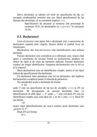 Într-o declaraţie se admite cel mult un specificator de tip, cu
excepţia combinaţiilor amintite mai sus. Dacă specificatorul de tip
lipseşte din declaraţie, el se consideră implicit int.
            Specificatorii de structuri şi reuniuni sînt prezentaţi în
            secţiunea 10.9, iar declaraţiile cu typedef în secţiunea
            10.10.

    5.3. Declaratori
     Lista-declarator care apare într-o declaraţie este o succesiune de
declaratori separaţi prin virgule, fiecare dintre ei putînd avea un
iniţializator.
     Declaratorii din lista-declarator sînt identificatorii care trebuie
declaraţi.
     Fiecare declarator este considerat ca o afirmaţie care, atunci cînd
apare o construcţie de aceeaşi formă cu declaratorul, produce un
obiect de tipul şi de clasa de memorie indicată. Fiecare declarator
conţine un singur identificator. Gruparea declaratorilor este la fel ca
şi la expresii.
     Dacă declaratorul este un identificator simplu, atunci el are tipul
indicat de specificatorul din declaraţie.
     Un declarator între paranteze este tot un declarator, dar legătura
declaratorilor complecşi poate fi alterată de paranteze.
     Să considerăm acum o declaraţie de forma:
         T D1
unde T este un specificator de tip (ca de exemplu int) şi D1 un
declarator. Să presupunem că această declaraţie face ca
identificatorul să aibă tipul „...T” unde „...” este vid dacă D1 este un
identificator simplu (aşa cum tipul lui x în int x este int). Dacă D1
are forma:
         *D
atunci tipul identificatorului pe care-l conţine acest declarator este
„pointer la T”.
     Dacă D1 are forma:
         D()

 __________________________________________________________________________
                                    45
 