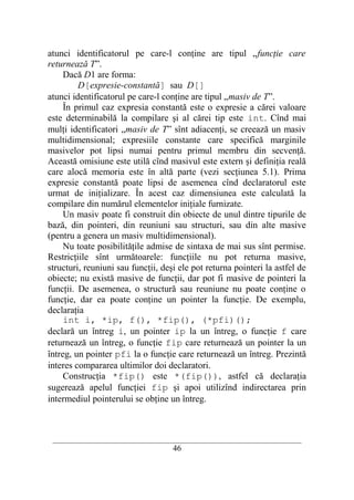 atunci identificatorul pe care-l conţine are tipul „funcţie care
returnează T”.
     Dacă D1 are forma:
         D[expresie-constantă] sau D[]
atunci identificatorul pe care-l conţine are tipul „masiv de T”.
     În primul caz expresia constantă este o expresie a cărei valoare
este determinabilă la compilare şi al cărei tip este int. Cînd mai
mulţi identificatori „masiv de T” sînt adiacenţi, se creează un masiv
multidimensional; expresiile constante care specifică marginile
masivelor pot lipsi numai pentru primul membru din secvenţă.
Această omisiune este utilă cînd masivul este extern şi definiţia reală
care alocă memoria este în altă parte (vezi secţiunea 5.1). Prima
expresie constantă poate lipsi de asemenea cînd declaratorul este
urmat de iniţializare. În acest caz dimensiunea este calculată la
compilare din numărul elementelor iniţiale furnizate.
     Un masiv poate fi construit din obiecte de unul dintre tipurile de
bază, din pointeri, din reuniuni sau structuri, sau din alte masive
(pentru a genera un masiv multidimensional).
     Nu toate posibilităţile admise de sintaxa de mai sus sînt permise.
Restricţiile sînt următoarele: funcţiile nu pot returna masive,
structuri, reuniuni sau funcţii, deşi ele pot returna pointeri la astfel de
obiecte; nu există masive de funcţii, dar pot fi masive de pointeri la
funcţii. De asemenea, o structură sau reuniune nu poate conţine o
funcţie, dar ea poate conţine un pointer la funcţie. De exemplu,
declaraţia
     int i, *ip, f(), *fip(), (*pfi)();
declară un întreg i, un pointer ip la un întreg, o funcţie f care
returnează un întreg, o funcţie fip care returnează un pointer la un
întreg, un pointer pfi la o funcţie care returnează un întreg. Prezintă
interes compararea ultimilor doi declaratori.
     Construcţia *fip() este *(fip()), astfel că declaraţia
sugerează apelul funcţiei fip şi apoi utilizînd indirectarea prin
intermediul pointerului se obţine un întreg.



 __________________________________________________________________________
                                    46
 