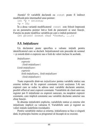 Atenţie! O variabilă declarată cu const poate fi indirect
modificată prin intermediul unui pointer:
   int *p = &virsta;
   *p = 35;
   În a doua variantă modificatorul const este folosit împreună
cu un parametru pointer într-o listă de parametri ai unei funcţii.
Funcţia nu poate modifica variabila pe care o indică pointerul:
   int printf (const char *format, ...);


    5.5. Iniţializare
    Un declarator poate specifica o valoare iniţială pentru
identificatorul care se declară. Iniţializatorul este precedat de semnul
= şi constă dintr-o expresie sau o listă de valori incluse în acolade.
    Iniţializator:
         expresie
         {listă-iniţializare}
    Listă-iniţializare:
         expresie
         listă-iniţializare, listă-iniţializare
         {listă-iniţializare}
     Toate expresiile dintr-un iniţializator pentru variabile statice sau
externe trebuie să fie expresii constante (vezi secţiunea 3.4) sau
expresii care se reduc la adresa unei variabile declarate anterior,
posibil offset-ul unei expresii constante. Variabilele de clasă auto sau
register pot fi iniţializate cu expresii oarecare, nu neapărat expresii
constante, care implică constante sau variabile declarate anterior sau
chiar funcţii.
     În absenţa iniţializării explicite, variabilele statice şi externe sînt
iniţializate implicit cu valoarea 0. Variabilele auto şi register au
valori iniţiale nedefinite (reziduale).
     Pentru variabilele statice şi externe, iniţializarea se face o singură
dată, în principiu înainte ca programul să înceapă să se execute.


 __________________________________________________________________________
                                     48
 