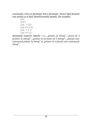 construcţie a fost un declarator într-o declaraţie. Atunci tipul denumit
este acelaşi ca şi tipul identificatorului ipotetic. De exemplu:
         int
         int*
         int *[3]
         int(*)[3]
         int *( )
         int(*)()
denumeşte respectiv tipurile int, „pointer la întreg”, „masiv de 3
pointeri la întregi”, „pointer la un masiv de 3 întregi”, „funcţie care
returnează pointer la întreg” şi „pointer la o funcţie care returnează
întreg”.




 __________________________________________________________________________
                                    50
 