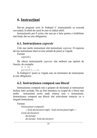 6. Instrucţiuni

    Într-un program scris în limbajul C instrucţiunile se execută
secvenţial, în afară de cazul în care se indică altfel.
    Instrucţiunile pot fi scrise cîte una pe o linie pentru o lizibilitate
mai bună, dar nu este obligatoriu.

    6.1. Instrucţiunea expresie
    Cele mai multe instrucţiuni sînt instrucţiuni expresie. O expresie
devine instrucţiune dacă ea este urmată de punct şi virgulă.
    Format:
        expresie;
     De obicei instrucţiunile expresie sînt atribuiri sau apeluri de
funcţie; de exemplu:
          x = 0;
          printf(...);
     În limbajul C punct şi virgula este un terminator de instrucţiune
şi este obligatoriu.

    6.2. Instrucţiunea compusă sau blocul
    Instrucţiunea compusă este o grupare de declaraţii şi instrucţiuni
închise între acolade. Ele au fost introduse cu scopul de a folosi mai
multe     instrucţiuni acolo unde sintaxa cere o instrucţiune.
Instrucţiunea compusă sau blocul sînt echivalente sintactic cu o
singură instrucţiune.
    Format:
       Instrucţiune-compusă:
            { listă-declaratori<opt> listă-instrucţiuni<opt> }
       Listă-declaratori:
            declaraţie
            declaraţie listă-declaratori
 __________________________________________________________________________
                                    51
 