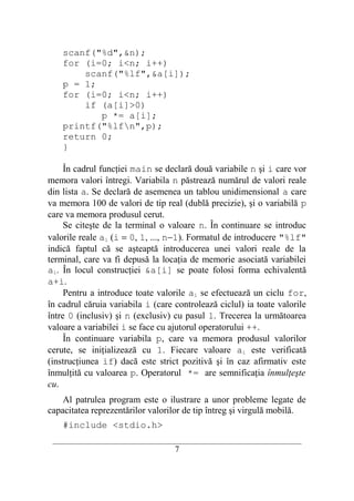 scanf("%d",&n);
    for (i=0; i<n; i++)
        scanf("%lf",&a[i]);
    p = 1;
    for (i=0; i<n; i++)
        if (a[i]>0)
           p *= a[i];
    printf("%lfn",p);
    return 0;
    }

     În cadrul funcţiei main se declară două variabile n şi i care vor
memora valori întregi. Variabila n păstrează numărul de valori reale
din lista a. Se declară de asemenea un tablou unidimensional a care
va memora 100 de valori de tip real (dublă precizie), şi o variabilă p
care va memora produsul cerut.
     Se citeşte de la terminal o valoare n. În continuare se introduc
valorile reale ai (i = 0, 1, ..., n−1). Formatul de introducere "%lf"
indică faptul că se aşteaptă introducerea unei valori reale de la
terminal, care va fi depusă la locaţia de memorie asociată variabilei
ai. În locul construcţiei &a[i] se poate folosi forma echivalentă
a+i.
     Pentru a introduce toate valorile ai se efectuează un ciclu for,
în cadrul căruia variabila i (care controlează ciclul) ia toate valorile
între 0 (inclusiv) şi n (exclusiv) cu pasul 1. Trecerea la următoarea
valoare a variabilei i se face cu ajutorul operatorului ++.
     În continuare variabila p, care va memora produsul valorilor
cerute, se iniţializează cu 1. Fiecare valoare ai este verificată
(instrucţiunea if) dacă este strict pozitivă şi în caz afirmativ este
înmulţită cu valoarea p. Operatorul *= are semnificaţia înmulţeşte
cu.
    Al patrulea program este o ilustrare a unor probleme legate de
capacitatea reprezentărilor valorilor de tip întreg şi virgulă mobilă.
    #include <stdio.h>
 __________________________________________________________________________
                                     7
 