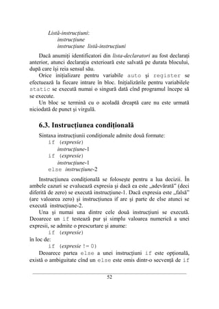 Listă-instrucţiuni:
            instrucţiune
            instrucţiune listă-instrucţiuni
    Dacă anumiţi identificatori din lista-declaratori au fost declaraţi
anterior, atunci declaraţia exterioară este salvată pe durata blocului,
după care îşi reia sensul său.
    Orice iniţializare pentru variabile auto şi register se
efectuează la fiecare intrare în bloc. Iniţializările pentru variabilele
static se execută numai o singură dată cînd programul începe să
se execute.
    Un bloc se termină cu o acoladă dreaptă care nu este urmată
niciodată de punct şi virgulă.

    6.3. Instrucţiunea condiţională
    Sintaxa instrucţiunii condiţionale admite două formate:
        if (expresie)
            instrucţiune-1
        if (expresie)
            instrucţiune-1
        else instrucţiune-2
     Instrucţiunea condiţională se foloseşte pentru a lua decizii. În
ambele cazuri se evaluează expresia şi dacă ea este „adevărată” (deci
diferită de zero) se execută instrucţiune-1. Dacă expresia este „falsă”
(are valoarea zero) şi instrucţiunea if are şi parte de else atunci se
execută instrucţiune-2.
     Una şi numai una dintre cele două instrucţiuni se execută.
Deoarece un if testează pur şi simplu valoarea numerică a unei
expresii, se admite o prescurtare şi anume:
         if (expresie)
în loc de:
         if (expresie != 0)
     Deoarece partea else a unei instrucţiuni if este opţională,
există o ambiguitate cînd un else este omis dintr-o secvenţă de if
 __________________________________________________________________________
                                    52
 