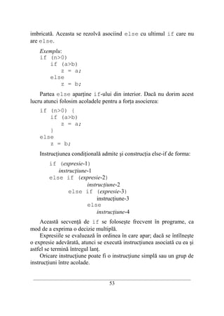 imbricată. Aceasta se rezolvă asociind else cu ultimul if care nu
are else.
    Exemplu:
    if (n>0)
       if (a>b)
           z = a;
       else
           z = b;
    Partea else aparţine if-ului din interior. Dacă nu dorim acest
lucru atunci folosim acoladele pentru a forţa asocierea:
    if (n>0) {
       if (a>b)
          z = a;
       }
    else
       z = b;
    Instrucţiunea condiţională admite şi construcţia else-if de forma:
        if (expresie-1)
           instrucţiune-1
        else if (expresie-2)
                       instrucţiune-2
               else if (expresie-3)
                           instrucţiune-3
                       else
                           instrucţiune-4
     Această secvenţă de if se foloseşte frecvent în programe, ca
mod de a exprima o decizie multiplă.
     Expresiile se evaluează în ordinea în care apar; dacă se întîlneşte
o expresie adevărată, atunci se execută instrucţiunea asociată cu ea şi
astfel se termină întregul lanţ.
     Oricare instrucţiune poate fi o instrucţiune simplă sau un grup de
instrucţiuni între acolade.

 __________________________________________________________________________
                                    53
 
