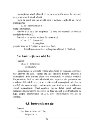 ` Instrucţiunea după ultimul else se execută în cazul în care nici
o expresie nu a fost adevărată.
    Dacă în acest caz nu există nici o acţiune explicită de făcut,
atunci partea
        else instrucţiune-4
poate să lipsească.
    Funcţia binary din secţiunea 7.5 este un exemplu de decizie
multiplă de ordinul 3.
    Pot exista un număr arbitrar de construcţii:
        else if (expresie)
                     instrucţiune
grupate între un if iniţial şi un else final.
            Întotdeauna un else se leagă cu ultimul if întîlnit.

    6.4. Instrucţiunea while
    Format:
       while (expresie)
            instrucţiune
     Instrucţiunea se execută repetat atîta timp cît valoarea expresiei
este diferită de zero. Testul are loc înaintea fiecărei execuţii a
instrucţiunii. Prin urmare ciclul este următorul: se testează condiţia
din paranteze dacă ea este adevărată, deci expresia din paranteze are
o valoare diferită de zero, se execută corpul instrucţiunii while, se
verifică din nou condiţia, dacă ea este adevărată se execută din nou
corpul instrucţiunii. Cînd condiţia devine falsă, adică valoarea
expresiei din paranteze este zero, se face un salt la instrucţiunea de
după corpul instrucţiunii while, deci instrucţiunea while se
termină.

             6.5. Instrucţiunea do
    Format:
       do instrucţiune while
            (expresie);
 __________________________________________________________________________
                                    54
 