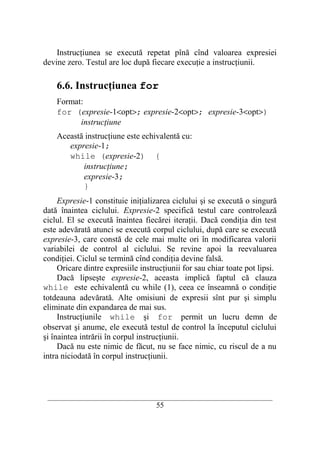 Instrucţiunea se execută repetat pînă cînd valoarea expresiei
devine zero. Testul are loc după fiecare execuţie a instrucţiunii.

    6.6. Instrucţiunea for
    Format:
    for (expresie-1<opt>; expresie-2<opt>; expresie-3<opt>)
          instrucţiune
    Această instrucţiune este echivalentă cu:
       expresie-1;
       while (expresie-2) {
           instrucţiune;
           expresie-3;
           }
     Expresie-1 constituie iniţializarea ciclului şi se execută o singură
dată înaintea ciclului. Expresie-2 specifică testul care controlează
ciclul. El se execută înaintea fiecărei iteraţii. Dacă condiţia din test
este adevărată atunci se execută corpul ciclului, după care se execută
expresie-3, care constă de cele mai multe ori în modificarea valorii
variabilei de control al ciclului. Se revine apoi la reevaluarea
condiţiei. Ciclul se termină cînd condiţia devine falsă.
     Oricare dintre expresiile instrucţiunii for sau chiar toate pot lipsi.
     Dacă lipseşte expresie-2, aceasta implică faptul că clauza
while este echivalentă cu while (1), ceea ce înseamnă o condiţie
totdeauna adevărată. Alte omisiuni de expresii sînt pur şi simplu
eliminate din expandarea de mai sus.
     Instrucţiunile while şi for permit un lucru demn de
observat şi anume, ele execută testul de control la începutul ciclului
şi înaintea intrării în corpul instrucţiunii.
     Dacă nu este nimic de făcut, nu se face nimic, cu riscul de a nu
intra niciodată în corpul instrucţiunii.



 __________________________________________________________________________
                                    55
 