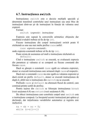 6.7. Instrucţiunea switch
     Instrucţiunea switch este o decizie multiplă specială şi
determină transferul controlului unei instrucţiuni sau unui bloc de
instrucţiuni dintr-un şir de instrucţiuni în funcţie de valoarea unei
expresii.
     Format:
         switch (expresie) instrucţiune
    Expresia este supusă la conversiile aritmetice obişnuite dar
rezultatul evaluării trebuie să fie de tip int.
    Fiecare instrucţiune din corpul instrucţiunii switch poate fi
etichetată cu una sau mai multe prefixe case astfel:
         case expresie-constantă:
unde expresie-constantă trebuie să fie de tip int.
    Poate exista de asemenea cel mult o instrucţiune etichetată cu
         default:
    Cînd o instrucţiune switch se execută, se evaluează expresia
din paranteze şi valoarea ei se compară cu fiecare constantă din
fiecare case.
    Dacă se găseşte o constantă case egală cu valoarea expresiei,
atunci se execută instrucţiunea care urmează după case-ul respectiv.
    Dacă nici o constantă case nu este egală cu valoarea expresiei şi
dacă există un prefix default, atunci se execută instrucţiunea de
după el, altfel nici o instrucţiune din switch nu se execută.
    Prefixele case şi default nu alterează fluxul de control, care
continuă printre astfel de prefixe.
    Pentru ieşirea din switch se foloseşte instrucţiunea break
(vezi secţiunea 6.8) sau return (vezi secţiunea 6.10).
    De obicei instrucţiunea care constituie corpul unui switch este
o instrucţiune compusă. La începutul acestei instrucţiuni pot apărea şi
declaraţii, dar iniţializarea variabilelor automatice şi registru este
inefectivă.
    na = nb = nc = 0;
    while (c=s[i++])
 __________________________________________________________________________
                                    56
 