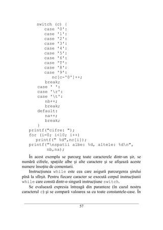 switch (c) {
           case '0':
           case '1':
           case '2':
           case '3':
           case '4':
           case '5':
           case '6':
           case 'T':
           case '8':
           case '9':
              nc[c-'0']++;
           break;
        case ' ':
        case 'r':
        case 't':
           nb++;
           break;
        default:
           na++;
           break;
        }
    printf("cifre: ");
    for (i=0; i<10; i++)
       printf(" %d",nc[i]);
    printf("nspatii albe: %d, altele: %dn",
            nb,na);
    În acest exemplu se parcurg toate caracterele dintr-un şir, se
numără cifrele, spaţiile albe şi alte caractere şi se afişează aceste
numere însoţite de comentarii.
    Instrucţiunea while este cea care asigură parcurgerea şirului
pînă la sfîrşit. Pentru fiecare caracter se execută corpul instrucţiunii
while care constă dintr-o singură instrucţiune switch.
    Se evaluează expresia întreagă din paranteze (în cazul nostru
caracterul c) şi se compară valoarea sa cu toate constantele-case. În

 __________________________________________________________________________
                                    57
 