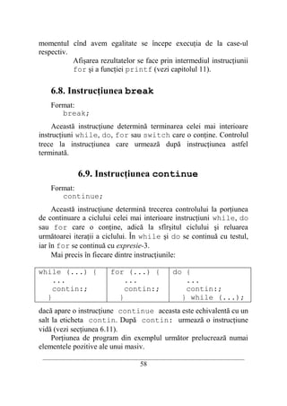 momentul cînd avem egalitate se începe execuţia de la case-ul
respectiv.
           Afişarea rezultatelor se face prin intermediul instrucţiunii
           for şi a funcţiei printf (vezi capitolul 11).

    6.8. Instrucţiunea break
    Format:
       break;
     Această instrucţiune determină terminarea celei mai interioare
instrucţiuni while, do, for sau switch care o conţine. Controlul
trece la instrucţiunea care urmează după instrucţiunea astfel
terminată.

             6.9. Instrucţiunea continue
    Format:
       continue;
     Această instrucţiune determină trecerea controlului la porţiunea
de continuare a ciclului celei mai interioare instrucţiuni while, do
sau for care o conţine, adică la sfîrşitul ciclului şi reluarea
următoarei iteraţii a ciclului. În while şi do se continuă cu testul,
iar în for se continuă cu expresie-3.
     Mai precis în fiecare dintre instrucţiunile:

while (...) {            for (...) {            do {
    ...                      ...                   ...
    contin:;                 contin:;              contin:;
  }                        }                      } while (...);
dacă apare o instrucţiune continue aceasta este echivalentă cu un
salt la eticheta contin. După contin: urmează o instrucţiune
vidă (vezi secţiunea 6.11).
     Porţiunea de program din exemplul următor prelucrează numai
elementele pozitive ale unui masiv.
 __________________________________________________________________________
                                    58
 