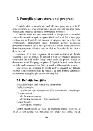 7. Funcţiile şi structura unui program

    Funcţiile sînt elementele de bază ale unui program scris în C;
orice program, de orice dimensiune, constă din una sau mai multe
funcţii, care specifică operaţiile care trebuie efectuate.
    O funcţie oferă un mod convenabil de încapsulare a anumitor
calcule într-o cutie neagră care poate fi utilizată apoi fără a avea grija
conţinutului ei. Funcţiile sînt într-adevăr singurul mod de a face faţă
complexităţii programelor mari. Funcţiile permit desfacerea
programelor mari în unele mici şi dau utilizatorului posibilitatea de a
dezvolta programe, folosind ceea ce alţii au făcut deja în loc să o ia
de la început.
    Limbajul C a fost conceput să permită definirea de funcţii
eficiente şi uşor de mînuit. În general e bine să concepem programe
constituite din mai multe funcţii mici decît din puţine funcţii de
dimensiuni mari. Un program poate fi împărţit în mai multe fişiere
sursă în mod convenabil, iar fişierele sursă pot fi compilate separat.
    Mai precis, un program C constă dintr-o secvenţă de definiţii
externe. Acestea sînt definiţii de funcţii şi de date. Sintaxa definiţiilor
externe este aceeaşi ca şi a tuturor declaraţiilor.

    7.1. Definiţia funcţiilor
    Sintaxa definiţiei unei funcţii este următoarea:
    Definiţia-funcţiei:
        tip-funcţie<opt> nume-funcţie(lista-parametri) corp-funcţie
    Lista-parametri:
        declaraţie-parametru
        declaraţie-parametru, lista-parametri
    Corpul-funcţiei:
        instrucţiune-compusă
   Dintre specificatorii de clasă de memorie numai extern şi
static sînt admişi. Un declarator de funcţie este similar cu un
 __________________________________________________________________________
                                    60
 