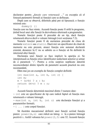 declarator pentru „funcţie care returnează ...” cu excepţia că el
listează parametrii formali ai funcţiei care se defineşte.
     După cum se observă, diferitele părţi pot să lipsească; o funcţie
minimă este:
         dummy() {}
funcţia care nu face nimic. Această funcţie poate fi utilă în programe,
ţinînd locul unei alte funcţii în dezvoltarea ulterioară a programului.
     Numele funcţiei poate fi precedat de un tip, dacă funcţia
returnează altceva decît o valoare întreagă (vezi secţiunea 7.2).
     Numele funcţiei poate fi de asemenea precedat de clasa de
memorie extern sau static. Dacă nici un specificator de clasă de
memorie nu este prezent, atunci funcţia este automat declarată
externă, deoarece în C nu se admite ca o funcţie să fie definită în
interiorul altei funcţii.
     Declaraţia unei funcţii se face implicit la apariţia ei. Se
interpretează ca funcţie orice identificator nedeclarat anterior şi urmat
de o paranteză ’(’. Pentru a evita surprize neplăcute datorită
neconcordanţei dintre tipurile de parametri această practică nu este
recomandată.
     Dăm mai jos un exemplu de funcţie complet definită:
    int max(int a, int b, int c) {
    int m;
    m = (a>b) ? a : b;
    return (m>c) ? m : c;
    }
    Această funcţie determină maximul dintre 3 numere date:
− int este un specificator de tip care indică faptul că funcţia max
returnează o valoare întreagă;
− max(int a, int b, int c) este declaraţia funcţiei şi a
parametrilor formali;
− { . . . } este corpul funcţiei.
    Să ilustrăm mecanismul definirii unei funcţii scriind funcţia
putere power(m,n) care ridică un întreg m la o putere întreagă
pozitivă n. Astfel valoarea lui power(2,5) este 32. Această funcţie
 __________________________________________________________________________
                                    61
 