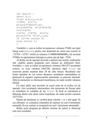 int main() {
    short k,i;
    float a,b,c,u,v,w;
    i=240; k=i*i;
    printf("%hdn",k);
    a=12345679; b=12345678;
    c=a*a-b*b;
    u=a*a; v=b*b; w=u-v;
    printf("%f %fn",c,w);
    if (c==w) return 0;
    else return 1;
    }
     Variabila k, care ar trebui să memoreze valoarea 57600, are tipul
întreg scurt (short), pentru care domeniul de valori este restrîns la
–32768 ÷ 32767. Astfel că valoarea 1110000100000000(2) (în zecimal
57600), în reprezentare întreagă cu semn este de fapt –7936.
     Al doilea set de operaţii necesită o analiză mai atentă; explicaţiile
sînt valabile pentru programe care rulează pe arhitecturi Intel.
Variabila c, care ar trebui să memoreze valoarea 2461357 (rezultatul
corect), va avea valoarea 2461356, deoarece tipul float are
rezervate pentru mantisă doar 24 de cifre binare. Rezultatul este
foarte apropiat de cel corect deoarece rezultatele intermediare se
păstrează în regiştrii coprocesorului matematic cu precizie maximă.
Abia la memorare se efectuează trunchierea, de unde rezultă valoarea
afişată.
     Cu totul altfel stau lucrurile în cazul celui de al treilea set de
operaţii. Aici rezultatele intermediare sînt memorate de fiecare dată
cu trunchiere în variabile de tip float. În final se calculează şi
diferenţa dintre cele două valori trunchiate, de unde rezultă valoarea
16777216.
     Înainte de terminare se verifică dacă valorile c şi w sînt egale. În
caz afirmativ se comunică sistemului de operare un cod 0 (terminare
normală). În caz contrar se comunică un cod 1 (terminare anormală).
     Rulaţi acest program pe diferite sisteme de calcul şi observaţi
care este rezultatul.
 __________________________________________________________________________
                                     8
 