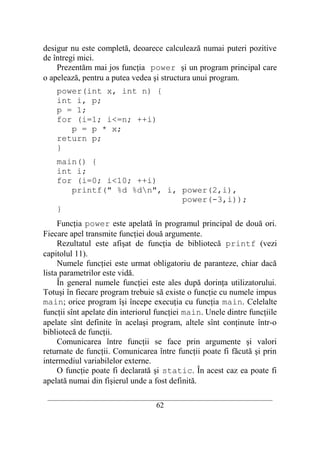 desigur nu este completă, deoarece calculează numai puteri pozitive
de întregi mici.
    Prezentăm mai jos funcţia power şi un program principal care
o apelează, pentru a putea vedea şi structura unui program.
    power(int x, int n) {
    int i, p;
    p = 1;
    for (i=1; i<=n; ++i)
       p = p * x;
    return p;
    }
    main() {
    int i;
    for (i=0; i<10; ++i)
       printf(" %d %dn", i, power(2,i),
                             power(-3,i));
    }
     Funcţia power este apelată în programul principal de două ori.
Fiecare apel transmite funcţiei două argumente.
     Rezultatul este afişat de funcţia de bibliotecă printf (vezi
capitolul 11).
     Numele funcţiei este urmat obligatoriu de paranteze, chiar dacă
lista parametrilor este vidă.
     În general numele funcţiei este ales după dorinţa utilizatorului.
Totuşi în fiecare program trebuie să existe o funcţie cu numele impus
main; orice program îşi începe execuţia cu funcţia main. Celelalte
funcţii sînt apelate din interiorul funcţiei main. Unele dintre funcţiile
apelate sînt definite în acelaşi program, altele sînt conţinute într-o
bibliotecă de funcţii.
     Comunicarea între funcţii se face prin argumente şi valori
returnate de funcţii. Comunicarea între funcţii poate fi făcută şi prin
intermediul variabilelor externe.
     O funcţie poate fi declarată şi static. În acest caz ea poate fi
apelată numai din fişierul unde a fost definită.
 __________________________________________________________________________
                                    62
 