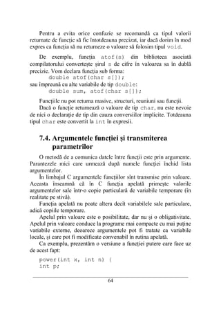 Pentru a evita orice confuzie se recomandă ca tipul valorii
returnate de funcţie să fie întotdeauna precizat, iar dacă dorim în mod
expres ca funcţia să nu returneze o valoare să folosim tipul void.
    De exemplu, funcţia atof(s) din biblioteca asociată
compilatorului converteşte şirul s de cifre în valoarea sa în dublă
precizie. Vom declara funcţia sub forma:
        double atof(char s[]);
sau împreună cu alte variabile de tip double:
        double sum, atof(char s[]);
    Funcţiile nu pot returna masive, structuri, reuniuni sau funcţii.
    Dacă o funcţie returnează o valoare de tip char, nu este nevoie
de nici o declaraţie de tip din cauza conversiilor implicite. Totdeauna
tipul char este convertit la int în expresii.

    7.4. Argumentele funcţiei şi transmiterea
         parametrilor
    O metodă de a comunica datele între funcţii este prin argumente.
Parantezele mici care urmează după numele funcţiei închid lista
argumentelor.
    În limbajul C argumentele funcţiilor sînt transmise prin valoare.
Aceasta înseamnă că în C funcţia apelată primeşte valorile
argumentelor sale într-o copie particulară de variabile temporare (în
realitate pe stivă).
    Funcţia apelată nu poate altera decît variabilele sale particulare,
adică copiile temporare.
    Apelul prin valoare este o posibilitate, dar nu şi o obligativitate.
Apelul prin valoare conduce la programe mai compacte cu mai puţine
variabile externe, deoarece argumentele pot fi tratate ca variabile
locale, şi care pot fi modificate convenabil în rutina apelată.
    Ca exemplu, prezentăm o versiune a funcţiei putere care face uz
de acest fapt:
    power(int x, int n) {
    int p;
 __________________________________________________________________________
                                    64
 