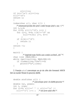s[i++]=c;
    if (c=='n') s[i++]=c;
    s[i]='0';
    return i;
    }
    index(char s[], char t[]) {
       /* returnează poziţia din şirul s unde începe şirul t, sau −1 */
    int i,j,k;
    for (i=0; s[i]!='0'; i++) {
        for (j=i, k=0; t[k]!='0' &&
                s[j]==t[k]; j++, k++)
              ;
        if (t[k]=='0')
             return i;
        }
    return -1;
    }

    main() {
            /* imprimă toate liniile care conţin cuvîntul „the” */
    char line [MAXLINE];
    while (getline(line, MAXLINE)>0)
       if (index(line,"the")>=0)
          printf("%s",line);
    }

     2. Funcţia atof converteşte un şir de cifre din formatul ASCII
într-un număr flotant în precizie dublă.


    double atof(char s[]) {
                    /* converteşte şirul s în dublă precizie */
    double val, power;
    int i, sign;
    for (i=0; s[i]==' ' || s[i]=='n' ||
        s[i]=='t'; i++) ;               /* sare peste spaţii albe */
 __________________________________________________________________________
                                    67
 