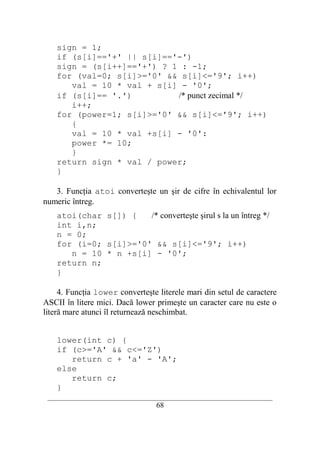 sign = 1;
    if (s[i]=='+' || s[i]=='-')
    sign = (s[i++]=='+') ? 1 : -1;
    for (val=0; s[i]>='0' && s[i]<='9'; i++)
       val = 10 * val + s[i] - '0';
    if (s[i]== '.')         /* punct zecimal */
       i++;
    for (power=1; s[i]>='0' && s[i]<='9'; i++)
       {
       val = 10 * val +s[i] - '0':
       power *= 10;
       }
    return sign * val / power;
    }

   3. Funcţia atoi converteşte un şir de cifre în echivalentul lor
numeric întreg.
    atoi(char s[]) {   /* converteşte şirul s la un întreg */
    int i,n;
    n = 0;
    for (i=0; s[i]>='0' && s[i]<='9'; i++)
       n = 10 * n +s[i] - '0';
    return n;
    }

     4. Funcţia lower converteşte literele mari din setul de caractere
ASCII în litere mici. Dacă lower primeşte un caracter care nu este o
literă mare atunci îl returnează neschimbat.


    lower(int c) {
    if (c>='A' && c<='Z')
       return c + 'a' - 'A';
    else
       return c;
    }
 __________________________________________________________________________
                                    68
 