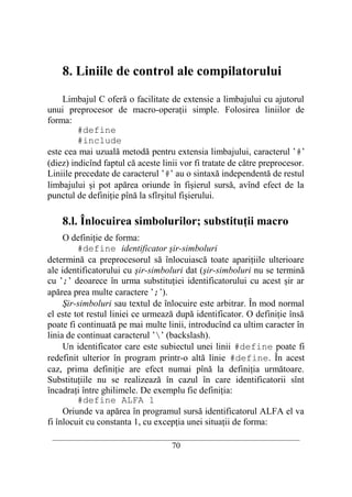 8. Liniile de control ale compilatorului

    Limbajul C oferă o facilitate de extensie a limbajului cu ajutorul
unui preprocesor de macro-operaţii simple. Folosirea liniilor de
forma:
         #define
         #include
este cea mai uzuală metodă pentru extensia limbajului, caracterul ’#’
(diez) indicînd faptul că aceste linii vor fi tratate de către preprocesor.
Liniile precedate de caracterul ’#’ au o sintaxă independentă de restul
limbajului şi pot apărea oriunde în fişierul sursă, avînd efect de la
punctul de definiţie pînă la sfîrşitul fişierului.

    8.l. Înlocuirea simbolurilor; substituţii macro
     O definiţie de forma:
         #define identificator şir-simboluri
determină ca preprocesorul să înlocuiască toate apariţiile ulterioare
ale identificatorului cu şir-simboluri dat (şir-simboluri nu se termină
cu ’;’ deoarece în urma substituţiei identificatorului cu acest şir ar
apărea prea multe caractere ’;’).
     Şir-simboluri sau textul de înlocuire este arbitrar. În mod normal
el este tot restul liniei ce urmează după identificator. O definiţie însă
poate fi continuată pe mai multe linii, introducînd ca ultim caracter în
linia de continuat caracterul ’’ (backslash).
     Un identificator care este subiectul unei linii #define poate fi
redefinit ulterior în program printr-o altă linie #define. În acest
caz, prima definiţie are efect numai pînă la definiţia următoare.
Substituţiile nu se realizează în cazul în care identificatorii sînt
încadraţi între ghilimele. De exemplu fie definiţia:
         #define ALFA 1
     Oriunde va apărea în programul sursă identificatorul ALFA el va
fi înlocuit cu constanta 1, cu excepţia unei situaţii de forma:
 __________________________________________________________________________
                                    70
 