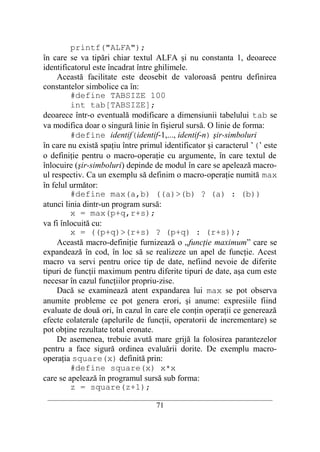 printf("ALFA");
în care se va tipări chiar textul ALFA şi nu constanta 1, deoarece
identificatorul este încadrat între ghilimele.
     Această facilitate este deosebit de valoroasă pentru definirea
constantelor simbolice ca în:
         #define TABSIZE 100
         int tab[TABSIZE];
deoarece într-o eventuală modificare a dimensiunii tabelului tab se
va modifica doar o singură linie în fişierul sursă. O linie de forma:
         #define identif(identif-1,..., identif-n) şir-simboluri
în care nu există spaţiu între primul identificator şi caracterul ’(’ este
o definiţie pentru o macro-operaţie cu argumente, în care textul de
înlocuire (şir-simboluri) depinde de modul în care se apelează macro-
ul respectiv. Ca un exemplu să definim o macro-operaţie numită max
în felul următor:
         #define max(a,b) ((a)>(b) ? (a) : (b))
atunci linia dintr-un program sursă:
         x = max(p+q,r+s);
va fi înlocuită cu:
         x = ((p+q)>(r+s) ? (p+q) : (r+s));
     Această macro-definiţie furnizează o „funcţie maximum” care se
expandează în cod, în loc să se realizeze un apel de funcţie. Acest
macro va servi pentru orice tip de date, nefiind nevoie de diferite
tipuri de funcţii maximum pentru diferite tipuri de date, aşa cum este
necesar în cazul funcţiilor propriu-zise.
     Dacă se examinează atent expandarea lui max se pot observa
anumite probleme ce pot genera erori, şi anume: expresiile fiind
evaluate de două ori, în cazul în care ele conţin operaţii ce generează
efecte colaterale (apelurile de funcţii, operatorii de incrementare) se
pot obţine rezultate total eronate.
     De asemenea, trebuie avută mare grijă la folosirea parantezelor
pentru a face sigură ordinea evaluării dorite. De exemplu macro-
operaţia square(x) definită prin:
         #define square(x) x*x
care se apelează în programul sursă sub forma:
         z = square(z+1);
 __________________________________________________________________________
                                    71
 