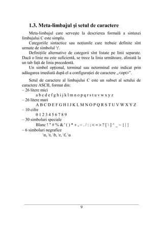 1.3. Meta-limbajul şi setul de caractere
    Meta-limbajul care serveşte la descrierea formală a sintaxei
limbajului C este simplu.
    Categoriile sintactice sau noţiunile care trebuie definite sînt
urmate de simbolul ':'.
    Definiţiile alternative de categorii sînt listate pe linii separate.
Dacă o linie nu este suficientă, se trece la linia următoare, aliniată la
un tab faţă de linia precedentă.
    Un simbol opţional, terminal sau neterminal este indicat prin
adăugarea imediată după el a configuraţiei de caractere „<opt>”.
    Setul de caractere al limbajului C este un subset al setului de
caractere ASCII, format din:
– 26 litere mici
         abcdefghijklmnopqrstuvwxyz
– 26 litere mari
         ABCDEFGHIJKLMNOPQRSTUVWXYZ
– 10 cifre
         0123456789
– 30 simboluri speciale
         Blanc ! " # % & ' ( ) * + , − . / : ; < = > ? [  ] ^ _ ~ { | }
– 6 simboluri negrafice
             n, t, b, r, f, a




 __________________________________________________________________________
                                     9
 