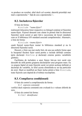 va produce un rezultat, altul decît cel scontat, datorită priorităţii mai
mari a operatorului * faţă de cea a operatorului +.

    8.2. Includerea fişierelor
     O linie de forma:
         #include "nume-fişier"
realizează înlocuirea liniei respective cu întregul conţinut al fişierului
nume-fişier. Fişierul denumit este căutat în primul rînd în directorul
fişierului sursă curent şi apoi într-o succesiune de locuri standard,
cum ar fi biblioteca I/O standard asociată compilatorului. Alternativ,
o linie de forma:
         #include <nume-fişier>
caută fişierul nume-fişier numai în biblioteca standard şi nu în
directorul fişierului sursă.
     Deseori, o linie sau mai multe linii, de una sau ambele forme apar
la începutul fiecărui fişier sursă pentru a include definiţii comune
(prin declaraţii #define şi declaraţii externe pentru variabilele
globale).
     Facilitatea de includere a unor fişiere într-un text sursă este
deosebit de utilă pentru gruparea declaraţiilor unui program mare. Ea
va asigura faptul că toate fişierele sursă vor primi aceleaşi definiţii şi
declaraţii de variabile, în felul acesta eliminîndu-se un tip particular
de erori. Dacă se modifică un fişier inclus printr-o linie #include,
toate fişierele care depind de el trebuie recompilate.

    8.3. Compilarea condiţionată
    O linie de control a compilatorului de forma:
         #if expresie-constantă
verifică dacă expresia constantă este evaluată la o valoare diferită de
zero.
    O linie de control de forma:
         #ifdef identificator


 __________________________________________________________________________
                                    72
 