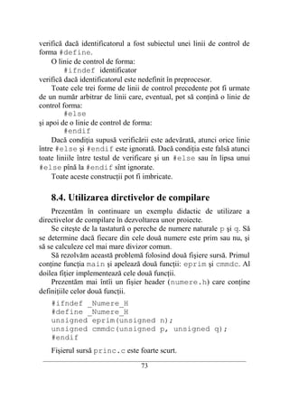 verifică dacă identificatorul a fost subiectul unei linii de control de
forma #define.
     O linie de control de forma:
         #ifndef identificator
verifică dacă identificatorul este nedefinit în preprocesor.
     Toate cele trei forme de linii de control precedente pot fi urmate
de un număr arbitrar de linii care, eventual, pot să conţină o linie de
control forma:
         #else
şi apoi de o linie de control de forma:
         #endif
     Dacă condiţia supusă verificării este adevărată, atunci orice linie
între #else şi #endif este ignorată. Dacă condiţia este falsă atunci
toate liniile între testul de verificare şi un #else sau în lipsa unui
#else pînă la #endif sînt ignorate.
     Toate aceste construcţii pot fi imbricate.

    8.4. Utilizarea dirctivelor de compilare
    Prezentăm în continuare un exemplu didactic de utilizare a
directivelor de compilare în dezvoltarea unor proiecte.
    Se citeşte de la tastatură o pereche de numere naturale p şi q. Să
se determine dacă fiecare din cele două numere este prim sau nu, şi
să se calculeze cel mai mare divizor comun.
    Să rezolvăm această problemă folosind două fişiere sursă. Primul
conţine funcţia main şi apelează două funcţii: eprim şi cmmdc. Al
doilea fiţier implementează cele două funcţii.
    Prezentăm mai întîi un fişier header (numere.h) care conţine
definiţiile celor două funcţii.
    #ifndef _Numere_H
    #define _Numere_H
    unsigned eprim(unsigned n);
    unsigned cmmdc(unsigned p, unsigned q);
    #endif
    Fişierul sursă princ.c este foarte scurt.
 __________________________________________________________________________
                                    73
 