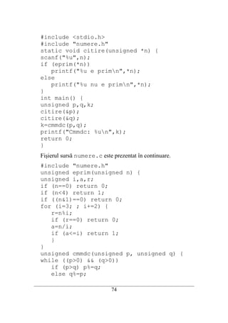 #include <stdio.h>
   #include "numere.h"
   static void citire(unsigned *n) {
   scanf("%u",n);
   if (eprim(*n))
      printf("%u e primn",*n);
   else
      printf("%u nu e primn",*n);
   }
   int main() {
   unsigned p,q,k;
   citire(&p);
   citire(&q);
   k=cmmdc(p,q);
   printf("Cmmdc: %un",k);
   return 0;
   }
   Fişierul sursă numere.c este prezentat în continuare.
   #include "numere.h"
   unsigned eprim(unsigned n) {
   unsigned i,a,r;
   if (n==0) return 0;
   if (n<4) return 1;
   if ((n&1)==0) return 0;
   for (i=3; ; i+=2) {
      r=n%i;
      if (r==0) return 0;
      a=n/i;
      if (a<=i) return 1;
      }
   }
   unsigned cmmdc(unsigned p, unsigned q) {
   while ((p>0) && (q>0))
      if (p>q) p%=q;
      else q%=p;
__________________________________________________________________________
                                   74
 