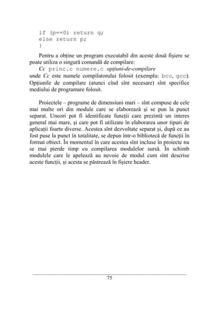if (p==0) return q;
    else return p;
    }
    Pentru a obţine un program executabil din aceste două fişiere se
poate utiliza o singură comandă de compilare:
    Cc princ.c numere.c opţiuni-de-compilare
unde Cc este numele compilatorului folosit (exemplu: bcc, gcc).
Opţiunile de compilare (atunci cînd sînt necesare) sînt specifice
mediului de programare folosit.

    Proiectele – programe de dimensiuni mari – sînt compuse de cele
mai multe ori din module care se elaborează şi se pun la punct
separat. Uneori pot fi identificate funcţii care prezintă un interes
general mai mare, şi care pot fi utilizate în elaborarea unor tipuri de
aplicaţii foarte diverse. Acestea sînt dezvoltate separat şi, după ce au
fost puse la punct în totalitate, se depun într-o bibliotecă de funcţii în
format obiect. În momentul în care acestea sînt incluse în proiecte nu
se mai pierde timp cu compilarea modulelor sursă. În schimb
modulele care le apelează au nevoie de modul cum sînt descrise
aceste funcţii, şi acesta se păstrează în fişiere header.




 __________________________________________________________________________
                                    75
 