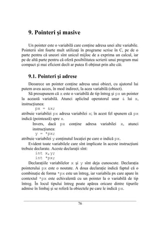 9. Pointeri şi masive

    Un pointer este o variabilă care conţine adresa unei alte variabile.
Pointerii sînt foarte mult utilizaţi în programe scrise în C, pe de o
parte pentru că uneori sînt unicul mijloc de a exprima un calcul, iar
pe de altă parte pentru că oferă posibilitatea scrierii unui program mai
compact şi mai eficient decît ar putea fi obţinut prin alte căi.

    9.1. Pointeri şi adrese
     Deoarece un pointer conţine adresa unui obiect, cu ajutorul lui
putem avea acces, în mod indirect, la acea variabilă (obiect).
     Să presupunem că x este o variabilă de tip întreg şi px un pointer
la această variabilă. Atunci aplicînd operatorul unar & lui x,
instrucţiunea:
         px = &x;
atribuie variabilei px adresa variabilei x; în acest fel spunem că px
indică (pointează) spre x.
       Invers, dacă px conţine adresa variabilei x, atunci
       instrucţiunea:
         y = *px;
atribuie variabilei y conţinutul locaţiei pe care o indică px.
     Evident toate variabilele care sînt implicate în aceste instrucţiuni
trebuie declarate. Aceste declaraţii sînt:
         int x,y;
         int *px;
     Declaraţiile variabilelor x şi y sînt deja cunoscute. Declaraţia
pointerului px este o noutate. A doua declaraţie indică faptul că o
combinaţie de forma *px este un întreg, iar variabila px care apare în
contextul *px este echivalentă cu un pointer la o variabilă de tip
întreg. În locul tipului întreg poate apărea oricare dintre tipurile
admise în limbaj şi se referă la obiectele pe care le indică px.

 __________________________________________________________________________
                                    76
 