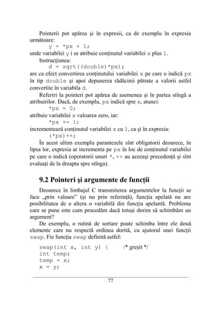 Pointerii pot apărea şi în expresii, ca de exemplu în expresia
următoare:
         y = *px + 1;
unde variabilei y i se atribuie conţinutul variabilei x plus 1.
     Instrucţiunea:
         d = sqrt((double)*px);
are ca efect convertirea conţinutului variabilei x pe care o indică px
în tip double şi apoi depunerea rădăcinii pătrate a valorii astfel
convertite în variabila d.
     Referiri la pointeri pot apărea de asemenea şi în partea stîngă a
atribuirilor. Dacă, de exemplu, px indică spre x, atunci:
         *px = 0;
atribuie variabilei x valoarea zero, iar:
         *px += 1;
incrementează conţinutul variabilei x cu 1, ca şi în expresia:
         (*px)++;
     În acest ultim exemplu parantezele sînt obligatorii deoarece, în
lipsa lor, expresia ar incrementa pe px în loc de conţinutul variabilei
pe care o indică (operatorii unari *, ++ au aceeaşi precedenţă şi sînt
evaluaţi de la dreapta spre stînga).

    9.2 Pointeri şi argumente de funcţii
    Deoarece în limbajul C transmiterea argumentelor la funcţii se
face „prin valoare” (şi nu prin referinţă), funcţia apelată nu are
posibilitatea de a altera o variabilă din funcţia apelantă. Problema
care se pune este cum procedăm dacă totuşi dorim să schimbăm un
argument?
    De exemplu, o rutină de sortare poate schimba între ele două
elemente care nu respectă ordinea dorită, cu ajutorul unei funcţii
swap. Fie funcţia swap definită astfel:
    swap(int x, int y) {                    /* greşit */
    int temp;
    temp = x;
    x = y;
 __________________________________________________________________________
                                    77
 