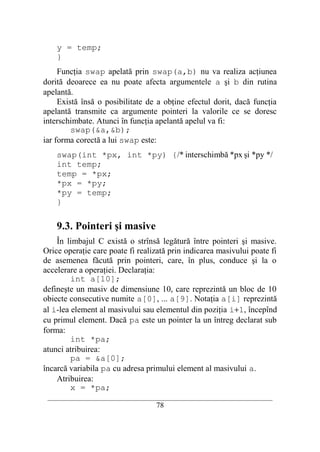 y = temp;
    }
     Funcţia swap apelată prin swap(a,b) nu va realiza acţiunea
dorită deoarece ea nu poate afecta argumentele a şi b din rutina
apelantă.
     Există însă o posibilitate de a obţine efectul dorit, dacă funcţia
apelantă transmite ca argumente pointeri la valorile ce se doresc
interschimbate. Atunci în funcţia apelantă apelul va fi:
         swap(&a,&b);
iar forma corectă a lui swap este:
    swap(int *px, int *py) {/* interschimbă *px şi *py */
    int temp;
    temp = *px;
    *px = *py;
    *py = temp;
    }

    9.3. Pointeri şi masive
    În limbajul C există o strînsă legătură între pointeri şi masive.
Orice operaţie care poate fi realizată prin indicarea masivului poate fi
de asemenea făcută prin pointeri, care, în plus, conduce şi la o
accelerare a operaţiei. Declaraţia:
         int a[10];
defineşte un masiv de dimensiune 10, care reprezintă un bloc de 10
obiecte consecutive numite a[0], ... a[9]. Notaţia a[i] reprezintă
al i-lea element al masivului sau elementul din poziţia i+1, începînd
cu primul element. Dacă pa este un pointer la un întreg declarat sub
forma:
         int *pa;
atunci atribuirea:
         pa = &a[0];
încarcă variabila pa cu adresa primului element al masivului a.
    Atribuirea:
         x = *pa;
 __________________________________________________________________________
                                    78
 
