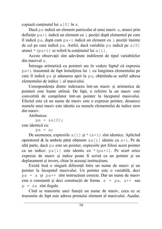 copiază conţinutul lui a[0] în x.
     Dacă pa indică un element particular al unui masiv a, atunci prin
definiţie pa+i indică un element cu i poziţii după elementul pe care
îl indică pa, după cum pa-i indică un element cu i poziţii înainte
de cel pe care indică pa. Astfel, dacă variabila pa indică pe a[0]
atunci *(pa+i) se referă la conţinutul lui a[i].
     Aceste observaţii sînt adevărate indiferent de tipul variabilelor
din masivul a.
     Întreaga aritmetică cu pointeri are în vedere faptul că expresia
pa+i înseamnă de fapt înmulţirea lui i cu lungimea elementului pe
care îl indică pa şi adunarea apoi la pa, obţinîndu-se astfel adresa
elementului de indice i al masivului.
     Corespondenţa dintre indexarea într-un masiv şi aritmetica de
pointeri este foarte strînsă. De fapt, o referire la un masiv este
convertită de compilator într-un pointer la începutul masivului.
Efectul este că un nume de masiv este o expresie pointer, deoarece
numele unui masiv este identic cu numele elementului de indice zero
din masiv.
     Atribuirea:
         pa = &a[0];
este identică cu:
         pa = a;
     De asemenea, expresiile a[i] şi *(a+i) sînt identice. Aplicînd
operatorul & la ambele părţi obţinem &a[i] identic cu a+i. Pe de
altă parte, dacă pa este un pointer, expresiile pot folosi acest pointer
ca un indice: pa[i] este identic cu *(pa+i). Pe scurt orice
expresie de masiv şi indice poate fi scrisă ca un pointer şi un
deplasament şi invers, chiar în aceeaşi instrucţiune.
     Există însă o singură diferenţă între un nume de masiv şi un
pointer la începutul masivului. Un pointer este o variabilă, deci
pa = a şi pa++ sînt instrucţiuni corecte. Dar un nume de masiv
este o constantă şi deci construcţii de forma a = pa, a++ sau
p = &a sînt ilegale.
     Cînd se transmite unei funcţii un nume de masiv, ceea ce se
transmite de fapt este adresa primului element al masivului. Aşadar,
 __________________________________________________________________________
                                    79
 