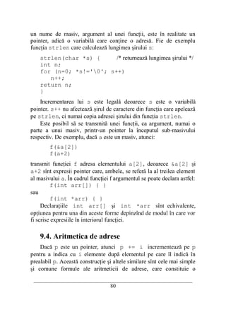 un nume de masiv, argument al unei funcţii, este în realitate un
pointer, adică o variabilă care conţine o adresă. Fie de exemplu
funcţia strlen care calculează lungimea şirului s:
    strlen(char *s) {     /* returnează lungimea şirului */
    int n;
    for (n=0; *s!='0'; s++)
       n++;
    return n;
    }
    Incrementarea lui s este legală deoarece s este o variabilă
pointer. s++ nu afectează şirul de caractere din funcţia care apelează
pe strlen, ci numai copia adresei şirului din funcţia strlen.
    Este posibil să se transmită unei funcţii, ca argument, numai o
parte a unui masiv, printr-un pointer la începutul sub-masivului
respectiv. De exemplu, dacă a este un masiv, atunci:
        f(&a[2])
        f(a+2)
transmit funcţiei f adresa elementului a[2], deoarece &a[2] şi
a+2 sînt expresii pointer care, ambele, se referă la al treilea element
al masivului a. În cadrul funcţiei f argumentul se poate declara astfel:
         f(int arr[]) { }
sau
         f(int *arr) { }
     Declaraţiile int arr[] şi int *arr sînt echivalente,
opţiunea pentru una din aceste forme depinzînd de modul în care vor
fi scrise expresiile în interiorul funcţiei.

    9.4. Aritmetica de adrese
    Dacă p este un pointer, atunci p += i incrementează pe p
pentru a indica cu i elemente după elementul pe care îl indică în
prealabil p. Această construcţie şi altele similare sînt cele mai simple
şi comune formule ale aritmeticii de adrese, care constituie o
 __________________________________________________________________________
                                    80
 