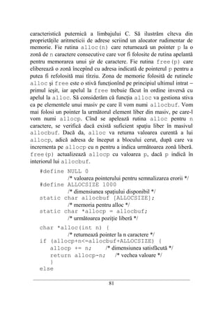 caracteristică puternică a limbajului C. Să ilustrăm cîteva din
proprietăţile aritmeticii de adrese scriind un alocator rudimentar de
memorie. Fie rutina alloc(n) care returnează un pointer p la o
zonă de n caractere consecutive care vor fi folosite de rutina apelantă
pentru memorarea unui şir de caractere. Fie rutina free(p) care
eliberează o zonă începînd cu adresa indicată de pointerul p pentru a
putea fi refolosită mai tîrziu. Zona de memorie folosită de rutinele
alloc şi free este o stivă funcţionînd pe principiul ultimul intrat −
primul ieşit, iar apelul la free trebuie făcut în ordine inversă cu
apelul la alloc. Să considerăm că funcţia alloc va gestiona stiva
ca pe elementele unui masiv pe care îl vom numi allocbuf. Vom
mai folosi un pointer la următorul element liber din masiv, pe care-l
vom numi allocp. Cînd se apelează rutina alloc pentru n
caractere, se verifică dacă există suficient spaţiu liber în masivul
allocbuf. Dacă da, alloc va returna valoarea curentă a lui
allocp, adică adresa de început a blocului cerut, după care va
incrementa pe allocp cu n pentru a indica următoarea zonă liberă.
free(p) actualizează allocp cu valoarea p, dacă p indică în
interiorul lui allocbuf.
    #define NULL 0
            /* valoarea pointerului pentru semnalizarea erorii */
    #define ALLOCSIZE 1000
            /* dimensiunea spaţiului disponibil */
    static char allocbuf [ALLOCSIZE];
            /* memoria pentru alloc */
    static char *allocp = allocbuf;
            /* următoarea poziţie liberă */
    char *alloc(int n) {
            /* returnează pointer la n caractere */
    if (allocp+n<=allocbuf+ALLOCSIZE) {
       allocp += n;         /* dimensiunea satisfăcută */
       return allocp-n;          /* vechea valoare */
       }
    else
 __________________________________________________________________________
                                    81
 