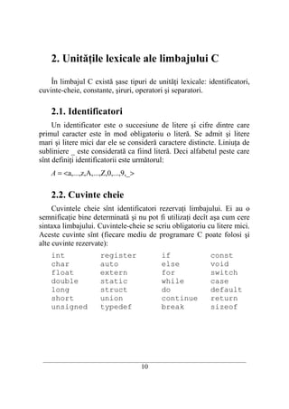 2. Unităţile lexicale ale limbajului C

    În limbajul C există şase tipuri de unităţi lexicale: identificatori,
cuvinte-cheie, constante, şiruri, operatori şi separatori.

    2.1. Identificatori
     Un identificator este o succesiune de litere şi cifre dintre care
primul caracter este în mod obligatoriu o literă. Se admit şi litere
mari şi litere mici dar ele se consideră caractere distincte. Liniuţa de
subliniere _ este considerată ca fiind literă. Deci alfabetul peste care
sînt definiţi identificatorii este următorul:
    A = <a,...,z,A,...,Z,0,...,9,_>

    2.2. Cuvinte cheie
     Cuvintele cheie sînt identificatori rezervaţi limbajului. Ei au o
semnificaţie bine determinată şi nu pot fi utilizaţi decît aşa cum cere
sintaxa limbajului. Cuvintele-cheie se scriu obligatoriu cu litere mici.
Aceste cuvinte sînt (fiecare mediu de programare C poate folosi şi
alte cuvinte rezervate):
    int               register              if                const
    char              auto                  else              void
    float             extern                for               switch
    double            static                while             case
    long              struct                do                default
    short             union                 continue          return
    unsigned          typedef               break             sizeof




 __________________________________________________________________________
                                      10
 