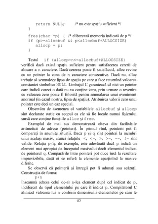 return NULL;               /* nu este spaţiu suficient */
    }
    free(char *p) { /* eliberează memoria indicată de p */
    if (p>=allocbuf && p<allocbuf+ALLOCSIZE)
       allocp = p;
    }

    Testul if (allocp+n<=allocbuf+ALLOCSIZE)
verifică dacă există spaţiu suficient pentru satisfacerea cererii de
alocare a n caractere. Dacă cererea poate fi satisfăcută, alloc revine
cu un pointer la zona de n caractere consecutive. Dacă nu, alloc
trebuie să semnaleze lipsa de spaţiu pe care o face returnînd valoarea
constantei simbolice NULL. Limbajul C garantează că nici un pointer
care indică corect o dată nu va conţine zero, prin urmare o revenire
cu valoarea zero poate fi folosită pentru semnalarea unui eveniment
anormal (în cazul nostru, lipsa de spaţiu). Atribuirea valorii zero unui
pointer este deci un caz special.
    Observăm de asemenea că variabilele allocbuf şi allocp
sînt declarate static cu scopul ca ele să fie locale numai fişierului
sursă care conţine funcţiile alloc şi free.
    Exemplul de mai sus demonstrează cîteva din facilităţile
aritmeticii de adrese (pointeri). În primul rînd, pointerii pot fi
comparaţi în anumite situaţii. Dacă p şi q sînt pointeri la membri
unui acelaşi masiv, atunci relaţiile <, <=, >, >=, ==, != sînt
valide. Relaţia p<q, de exemplu, este adevărată dacă p indică un
element mai apropiat de începutul masivului decît elementul indicat
de pointerul q. Comparările între pointeri pot duce însă la rezultate
imprevizibile, dacă ei se referă la elemente aparţinînd la masive
diferite.
    Se observă că pointerii şi întregii pot fi adunaţi sau scăzuţi.
Construcţia de forma:
          p+n
înseamnă adresa celui de-al n-lea element după cel indicat de p,
indiferent de tipul elementului pe care îl indică p. Compilatorul C
aliniază valoarea lui n conform dimensiunii elementelor pe care le
 __________________________________________________________________________
                                    82
 